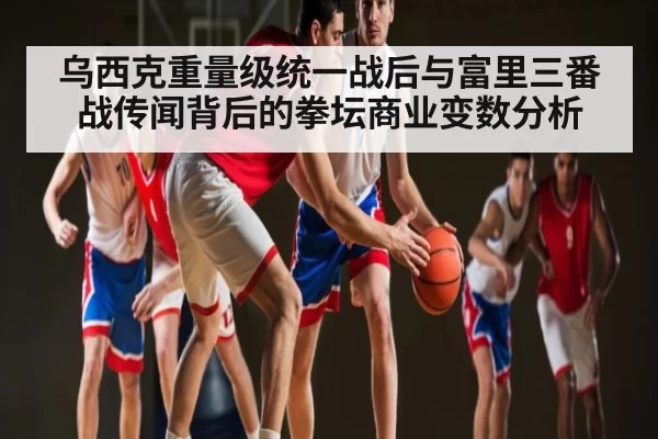 乌西克重量级统一战后与富里三番战传闻背后的拳坛商业变数分析